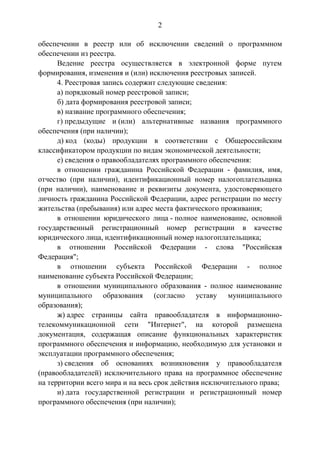 2
обеспечении в реестр или об исключении сведений о программном
обеспечении из реестра.
Ведение реестра осуществляется в электронной форме путем
формирования, изменения и (или) исключения реестровых записей.
4. Реестровая запись содержит следующие сведения:
а) порядковый номер реестровой записи;
б) дата формирования реестровой записи;
в) название программного обеспечения;
г) предыдущие и (или) альтернативные названия программного
обеспечения (при наличии);
д) код (коды) продукции в соответствии с Общероссийским
классификатором продукции по видам экономической деятельности;
е) сведения о правообладателях программного обеспечения:
в отношении гражданина Российской Федерации - фамилия, имя,
отчество (при наличии), идентификационный номер налогоплательщика
(при наличии), наименование и реквизиты документа, удостоверяющего
личность гражданина Российской Федерации, адрес регистрации по месту
жительства (пребывания) или адрес места фактического проживания;
в отношении юридического лица - полное наименование, основной
государственный регистрационный номер регистрации в качестве
юридического лица, идентификационный номер налогоплательщика;
в отношении Российской Федерации - слова "Российская
Федерация";
в отношении субъекта Российской Федерации - полное
наименование субъекта Российской Федерации;
в отношении муниципального образования - полное наименование
муниципального образования (согласно уставу муниципального
образования);
ж) адрес страницы сайта правообладателя в информационно-
телекоммуникационной сети "Интернет", на которой размещена
документация, содержащая описание функциональных характеристик
программного обеспечения и информацию, необходимую для установки и
эксплуатации программного обеспечения;
з) сведения об основаниях возникновения у правообладателя
(правообладателей) исключительного права на программное обеспечение
на территории всего мира и на весь срок действия исключительного права;
и) дата государственной регистрации и регистрационный номер
программного обеспечения (при наличии);
 