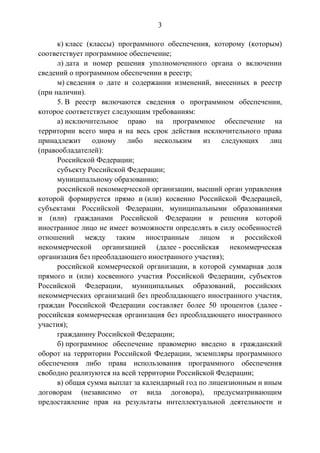 3
к) класс (классы) программного обеспечения, которому (которым)
соответствует программное обеспечение;
л) дата и номер решения уполномоченного органа о включении
сведений о программном обеспечении в реестр;
м) сведения о дате и содержании изменений, внесенных в реестр
(при наличии).
5. В реестр включаются сведения о программном обеспечении,
которое соответствует следующим требованиям:
а) исключительное право на программное обеспечение на
территории всего мира и на весь срок действия исключительного права
принадлежит одному либо нескольким из следующих лиц
(правообладателей):
Российской Федерации;
субъекту Российской Федерации;
муниципальному образованию;
российской некоммерческой организации, высший орган управления
которой формируется прямо и (или) косвенно Российской Федерацией,
субъектами Российской Федерации, муниципальными образованиями
и (или) гражданами Российской Федерации и решения которой
иностранное лицо не имеет возможности определять в силу особенностей
отношений между таким иностранным лицом и российской
некоммерческой организацией (далее - российская некоммерческая
организация без преобладающего иностранного участия);
российской коммерческой организации, в которой суммарная доля
прямого и (или) косвенного участия Российской Федерации, субъектов
Российской Федерации, муниципальных образований, российских
некоммерческих организаций без преобладающего иностранного участия,
граждан Российской Федерации составляет более 50 процентов (далее -
российская коммерческая организация без преобладающего иностранного
участия);
гражданину Российской Федерации;
б) программное обеспечение правомерно введено в гражданский
оборот на территории Российской Федерации, экземпляры программного
обеспечения либо права использования программного обеспечения
свободно реализуются на всей территории Российской Федерации;
в) общая сумма выплат за календарный год по лицензионным и иным
договорам (независимо от вида договора), предусматривающим
предоставление прав на результаты интеллектуальной деятельности и
 