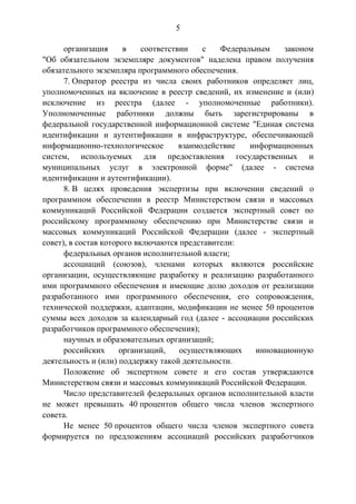 5
организация в соответствии с Федеральным законом
"Об обязательном экземпляре документов" наделена правом получения
обязательного экземпляра программного обеспечения.
7. Оператор реестра из числа своих работников определяет лиц,
уполномоченных на включение в реестр сведений, их изменение и (или)
исключение из реестра (далее - уполномоченные работники).
Уполномоченные работники должны быть зарегистрированы в
федеральной государственной информационной системе "Единая система
идентификации и аутентификации в инфраструктуре, обеспечивающей
информационно-технологическое взаимодействие информационных
систем, используемых для предоставления государственных и
муниципальных услуг в электронной форме" (далее - система
идентификации и аутентификации).
8. В целях проведения экспертизы при включении сведений о
программном обеспечении в реестр Министерством связи и массовых
коммуникаций Российской Федерации создается экспертный совет по
российскому программному обеспечению при Министерстве связи и
массовых коммуникаций Российской Федерации (далее - экспертный
совет), в состав которого включаются представители:
федеральных органов исполнительной власти;
ассоциаций (союзов), членами которых являются российские
организации, осуществляющие разработку и реализацию разработанного
ими программного обеспечения и имеющие долю доходов от реализации
разработанного ими программного обеспечения, его сопровождения,
технической поддержки, адаптации, модификации не менее 50 процентов
суммы всех доходов за календарный год (далее - ассоциации российских
разработчиков программного обеспечения);
научных и образовательных организаций;
российских организаций, осуществляющих инновационную
деятельность и (или) поддержку такой деятельности.
Положение об экспертном совете и его состав утверждаются
Министерством связи и массовых коммуникаций Российской Федерации.
Число представителей федеральных органов исполнительной власти
не может превышать 40 процентов общего числа членов экспертного
совета.
Не менее 50 процентов общего числа членов экспертного совета
формируется по предложениям ассоциаций российских разработчиков
 