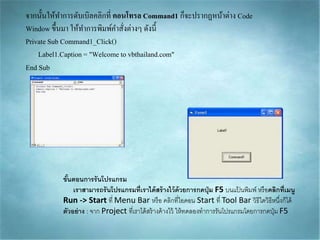 จำกนั้นให้ทำกำรดับเบิลคลิกที่ คอนโทรล Command1 ก็จะปรำกฏหน้ำต่ำง Code
Window ขึ้นมำ ให้ทำกำรพิมพ์คำสั่งต่ำงๆ ดังนี้
Private Sub Command1_Click()
Label1.Caption= "Welcome to vbthailand.com"
End Sub
ขั้นตอนการรันโปรแกรม
เราสามารถรันโปรแกรมที่เราได้สร้างไว้ด้วยการกดปุ่ม F5 บนแป้ นพิมพ์ หรือคลิกที่เมนู
Run -> Start ที่ Menu Bar หรือ คลิกที่ไอคอน Start ที่ Tool Bar วิธีใดวิธีหนึ่งก็ได้
ตัวอย่าง : จาก Project ที่เราได้สร้างค้างไว้ ให้ทดลองทาการรันโปรแกรมโดยการกดปุ่ม F5
 