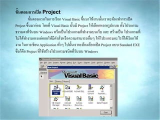 ขั้นตอนการเปิด Project
ขั้นตอนแรกในกำรเรียก Visual Basic ขึ้นมำใช้งำนนั้นเรำจะต้องทำกำรเปิด
Project ขึ้นมำก่อน โดยที่ Visual Basic นั้นมี Project ให้เลือกหลำยรูปแบบ ทั้งโปรแกรม
ธรรมดำที่รันบน Windows หรือเป็นโปรแกรมที่ทำงำนบนเว็บ และ สร้ำงเป็น โปรแกรมที่
ไม่ได้ทำงำนเองแต่คอยให้มีคำสั่งหรือควำมสำมำรถอื่นๆ ให้โปรแกรมอะไรก็ได้เรียกใช้
งำน ในกำรเขียน Application ทั่วๆ ไปนั้นเรำจะต้องเลือกเปิด Project แบบ Standard EXE
ซึ่งก็คือ Project ที่ใช้สร้ำงโปรแกรมชนิดที่รันบน Windows
 