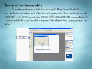 ขั้นตอนการสร้างคอนโทรลลงบนฟอร์ม
ในกำรสร้ำงคอนโทรลลงบนฟอร์มนั้นสำมำรถกระทำได้ง่ำยๆ โดยกำรเลือกคลิกที่ตัว
คอนโทรลในส่วนของ ToolBox จำกนั้นก็ให้แดร็กเมำส์ลงบนฟอร์มก็จะได้คอนโทรลที่เรำต้องกำร เช่น
ถ้ำต้องกำรสร้ำงคอนโทรล CommandButton ลงบนฟอร์มก็ให้คลิกที่ตัวคอนโทรล CommandButton ใน
ToolBox จำกนั้นก็ให้ทำกำรแดร็กเมำส์แล้วลำก บนฟอร์ม เพื่อสร้ำงคอนโทรล CommandButton ลงบน
ฟอร์ม
 