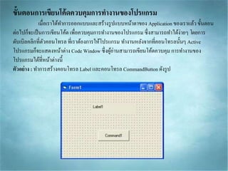 ขั้นตอนการเขียนโค้ดควบคุมการทางานของโปรแกรม
เมื่อเรำได้ทำกำรออกแบบและสร้ำงรูปแบบหน้ำตำของ Application ของเรำแล้ว ขั้นตอน
ต่อไปก็จะเป็นกำรเขียนโค้ด เพื่อควบคุมกำรทำงำนของโปรแกรม ซึ่งสำมำรถทำได้ง่ำยๆ โดยกำร
ดับเบิลคลิกที่ตัวคอนโทรล ที่เรำต้องกำรให้โปรแกรม ทำงำนหลังจำกที่คอนโทรลนั้นๆ Active
โปรแกรมก็จะแสดงหน้ำต่ำง Code Window ซึ่งผู้อ่ำนสำมำรถเขียนโค้ดควบคุม กำรทำงำนของ
โปรแกรมได้ที่หน้ำต่ำงนี้
ตัวอย่าง : ทำกำรสร้ำงคอนโทรล Label และคอนโทรล CommandButton ดังรูป
 