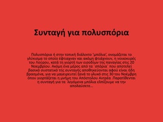 Συνταγή για πολυσπόρια
Πολυσπόρια ή στην τοπική διάλεκτο ‘μπόλια’, ονομάζεται το
γλύκισμα το οποίο έφτιαχναν και ακόμη φτιάχνουν, η νοικοκυρές
του Λούρου, κατά τη γιορτή των εισοδίων της παναγίας στις 20
Νοεμβρίου. Ακόμη ένα μέρος από τα ΄σπόρια΄ που αποτελεί
βασικό συστατικό της συνταγής αποθηκεύονται αφού είναι ήδη
βρασμένα, για να μαγειρευτεί ξανά το γλυκό στις 30 του Νοέμβρη
όπου γιορτάζεται η μνήμη του Απόστολου Αντρέα .Παρατίθενται
η συνταγή για τα λεγόμενα μπόλια ελπίζουμε να την
απολαύσετε…
 