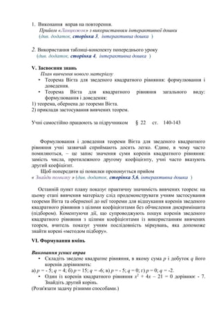 1. Виконання вправ на повторення.
Прийом «Ланцюжок» з використанням інтерактивної дошки
(див. додаток, сторінка 3, інтерактивна дошка )
2. Використання таблиці-конспекту попереднього уроку
(див. додаток, сторінка 4, інтерактивна дошка )
V. Засвоєння знань
План вивчення нового матеріалу
• Теорема Вієта для зведеного квадратного рівняння: формулювання і
доведення.
• Теорема Вієта для квадратного рівняння загального виду:
формулювання і доведення:
1) теорема, обернена до теореми Вієта.
2) приклади застосування вивчених теорем.
Учні самостійно працюють за підручником § 22 ст. 140-143
Формулювання і доведення теореми Вієта для зведеного квадратного
рівняння учні зазвичай сприймають досить легко. Єдине, в чому часто
помиляються, – це запис значення суми коренів квадратного рівняння:
замість числа, протилежного другому коефіцієнту, учні часто вказують
другий коефіцієнт.
Щоб попередити ці помилки пропонується прийом
« Знайди помилку » (див. додаток, сторінка 5,6, інтерактивна дошка )
Останній пункт плану показує практичну значимість вивчених теорем: на
цьому етапі вивчення матеріалу слід продемонструвати учням застосування
теореми Вієта та оберненої до неї теореми для відшукання коренів зведеного
квадратного рівняння з цілими коефіцієнтами без обчислення дискримінанта
(підбором). Коментуючи дії, що супроводжують пошук коренів зведеного
квадратного рівняння з цілими коефіцієнтами із використанням вивчених
теорем, вчитель показує учням послідовність міркувань, яка допоможе
знайти корені «методом підбору».
VI. Формування вмінь
Виконання усних вправ
• Складіть зведене квадратне рівняння, в якому сума р і добуток q його
коренів дорівнюють:
а) р = - 5; q = 4; б) р = 15; q = -6; в) р = - 5; q = 0; г) p = 0; q = -2.
• Один із коренів квадратного рівняння х2
+ 4х – 21 = 0 дорівнює - 7.
Знайдіть другий корінь.
(Розв'язати задачу різними способами.)
 
