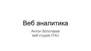Веб аналитика
Антон Золотарев
веб студия IT4U
 