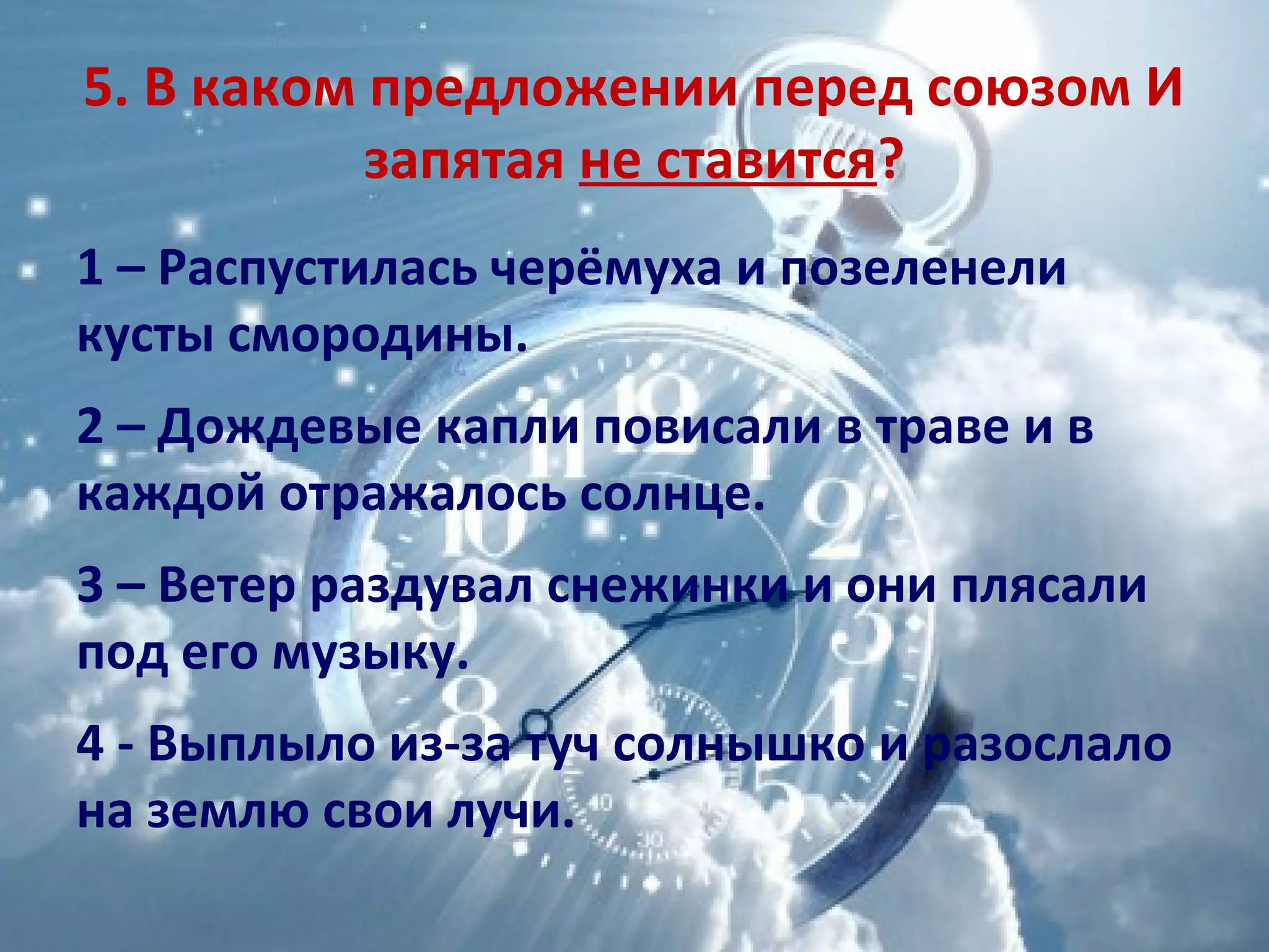 5. В каком предложении перед союзом И
запятая не ставится?
1 – Распустилась черёмуха и позеленели
кусты смородины.
2 – Дождевые капли повисали в траве и в
каждой отражалось солнце.
3 – Ветер раздувал снежинки и они плясали
под его музыку.
4 - Выплыло из-за туч солнышко и разослало
на землю свои лучи.
 