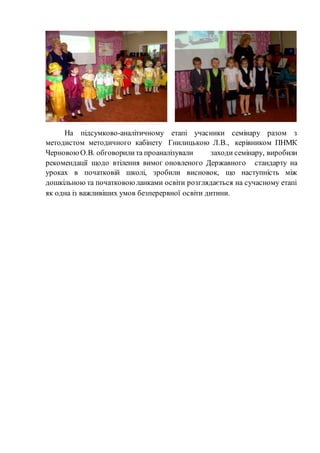 На підсумково-аналітичному етапі учасники семінару разом з
методистом методичного кабінету Гнилицькою Л.В., керівником ПНМК
ЧерновоюО.В. обговорилита проаналізували заходи семінару, виробили
рекомендації щодо втілення вимог оновленого Державного стандарту на
уроках в початковій школі, зробили висновок, що наступність між
дошкільною та початковоюланками освіти розглядається на сучасному етапі
як одна із важливіших умов безперервної освіти дитини.
 