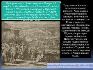 Приоритетом деятельности Петра I в
первые годы единовластия было продолжение
войны с Османской империей и Крымом.
Пётр I решил вместо походов на Крым
нанести удар по турецкой крепости Азов,
расположенной при впадении реки Дон
в Азовское море.
Результатом Азовских
походов стал захват
крепости Азов, начало
строительства порта
Таганрог, возможность
нападения на полуостров
Крым с моря, что
значительно обезопасило
южные границы России.
Однако получить выход к
Чёрному морю через
Керченский пролив
Петру не удалось: он
остался под контролем
Османской империи. Сил
для войны с Турцией, как
и полноценного морского
флота, у России пока не
было.
Взятие Азова. В центре, на конях, Царь Пётр I и
воевода Алексей Шеин (гравюра А. Шхонебека)
 