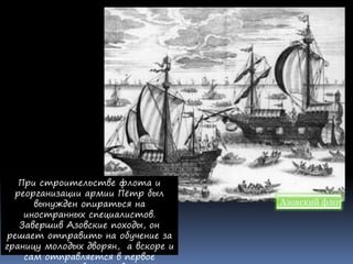 При строительстве флота и
реорганизации армии Пётр был
вынужден опираться на
иностранных специалистов.
Завершив Азовские походы, он
решает отправить на обучение за
границу молодых дворян, а вскоре и
сам отправляется в первое
Азовский флот
 