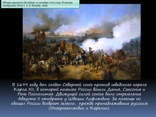 В 1699 году был создан Северный союз против шведского короля
Карла XII, в который помимо России вошли Дания, Саксония и
Речь Посполитая. Движущей силой союза было стремление
Августа II отобрать у Швеции Лифляндию. За помощь он
обещал России возврат земель, прежде принадлежавших русским
(Ингерманландии и Карелии).
Штурм крепости Нотебург 11 октября 1702 года. В центре
изображён Пётр I. А. Е. Коцебу, 1846
 