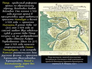 Пётр, продолжив реформы
армии по европейскому
образцу, возобновил боевые
действия. Уже осенью 1702
года русская армия в
присутствии царя захватила
крепость Нотебург и весной
1703 года — крепость
Ниеншанц в устье Невы. 10
(21) мая 1703 года за
смелый захват двух шведских
судов у устья Невы Пётр
получил им же утверждённый
орден Святого Андрея
Первозванного. Здесь 16 (27)
мая 1703 года началось
строительство Санкт-
Петербурга, а на острове
Котлин разместилась база
русского флота — крепость
Кроншлот (впоследствии
Кронштадт). Выход к
Балтийскому морю был
пробит.
План местности, занятой впоследствии
Петербургом. Составлен в 1698 комендантом
крепости Ниеншанц Авраамом Крониортом,
перевод Ц. И. Шварца, 1737 г
 