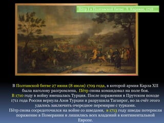 Пётр I в Полтавской битве. Л. Каравак, 1718
В Полтавской битве 27 июня (8 июля) 1709 года, в которой армия Карла XII
была наголову разгромлена, Пётр снова командовал на поле боя.
В 1710 году в войну вмешалась Турция. После поражения в Прутском походе
1711 года Россия вернула Азов Турции и разрушила Таганрог, но за счёт этого
удалось заключить очередное перемирие с турками.
Пётр снова сосредоточился на войне со шведами, в 1713 году шведы потерпели
поражение в Померании и лишились всех владений в континентальной
Европе.
 