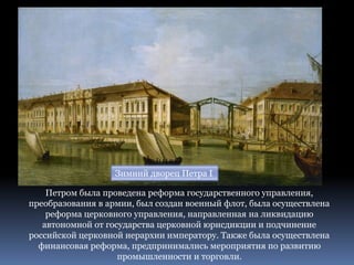 Зимний дворец Петра I
Петром была проведена реформа государственного управления,
преобразования в армии, был создан военный флот, была осуществлена
реформа церковного управления, направленная на ликвидацию
автономной от государства церковной юрисдикции и подчинение
российской церковной иерархии императору. Также была осуществлена
финансовая реформа, предпринимались мероприятия по развитию
промышленности и торговли.
 
