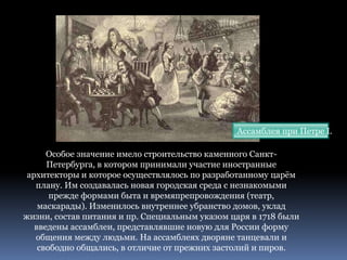 Особое значение имело строительство каменного Санкт-
Петербурга, в котором принимали участие иностранные
архитекторы и которое осуществлялось по разработанному царём
плану. Им создавалась новая городская среда с незнакомыми
прежде формами быта и времяпрепровождения (театр,
маскарады). Изменилось внутреннее убранство домов, уклад
жизни, состав питания и пр. Специальным указом царя в 1718 были
введены ассамблеи, представлявшие новую для России форму
общения между людьми. На ассамблеях дворяне танцевали и
свободно общались, в отличие от прежних застолий и пиров.
Ассамблея при Петре I.
 