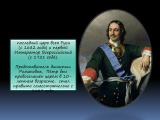 последний царь всея Руси
(с 1682 года) и первый
Император Всероссийский
(с 1721 года).
Представитель династии
Романовых, Пётр был
провозглашён царём в 10-
летнем возрасте, стал
править самостоятельно с
1689 года.
 