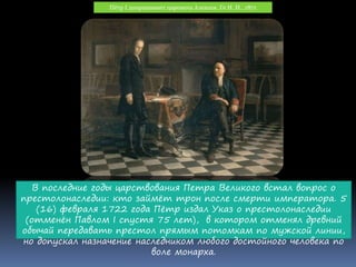Пётр I допрашивает царевича Алексея. Ге Н. Н., 1871
В последние годы царствования Петра Великого встал вопрос о
престолонаследии: кто займёт трон после смерти императора. 5
(16) февраля 1722 года Пётр издал Указ о престолонаследии
(отменён Павлом I спустя 75 лет), в котором отменял древний
обычай передавать престол прямым потомкам по мужской линии,
но допускал назначение наследником любого достойного человека по
воле монарха.
 