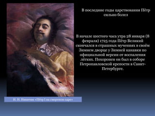 И. Н. Никитин «Пётр I на смертном одре»
В последние годы царствования Пётр
сильно болел
В начале шестого часа утра 28 января (8
февраля) 1725 года Пётр Великий
скончался в страшных мучениях в своём
Зимнем дворце у Зимней канавки по
официальной версии от воспаления
лёгких. Похоронен он был в соборе
Петропавловской крепости в Санкт-
Петербурге.
 
