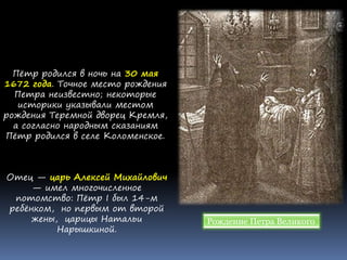 Пётр родился в ночь на 30 мая
1672 года. Точное место рождения
Петра неизвестно; некоторые
историки указывали местом
рождения Теремной дворец Кремля,
а согласно народным сказаниям
Пётр родился в селе Коломенское.
Отец — царь Алексей Михайлович
— имел многочисленное
потомство: Пётр I был 14-м
ребёнком, но первым от второй
жены, царицы Натальи
Нарышкиной.
Рождение Петра Великого
 
