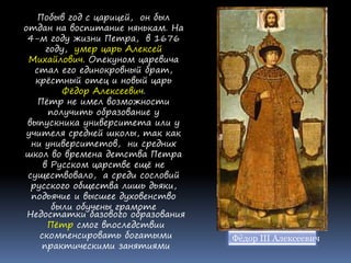 Побыв год с царицей, он был
отдан на воспитание нянькам. На
4-м году жизни Петра, в 1676
году, умер царь Алексей
Михайлович. Опекуном царевича
стал его единокровный брат,
крёстный отец и новый царь
Фёдор Алексеевич.
Пётр не имел возможности
получить образование у
выпускника университета или у
учителя средней школы, так как
ни университетов, ни средних
школ во времена детства Петра
в Русском царстве ещё не
существовало, а среди сословий
русского общества лишь дьяки,
подьячие и высшее духовенство
были обучены грамоте
Недостатки базового образования
Пётр смог впоследствии
скомпенсировать богатыми
практическими занятиями
Фёдор III Алексеевич
 