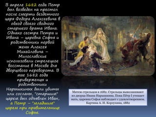 Мятеж стрельцов в 1682. Стрельцы выволакивают
из дворца Ивана Нарышкина. Пока Пётр I утешает
мать, царевна Софья наблюдает с удовлетворением.
Картина А. И. Корзухина, 1882
В апреле 1682 года Петр
был возведен на престол
после смерти бездетного
царя Федора Алексеевича в
обход своего сводного
старшего брата Ивана.
Однако сестра Петра и
Ивана – царевна Софья и
родственники первой
жены Алексея
Михайловича –
Милославские
использовали стрелецкое
восстание в Москве для
дворцового переворота. В
мае 1682 года
приверженцы и
родственники
Нарышкиных были убиты
или сосланы, "старшим"
царем был объявлен Иван,
а Петр – "младшим"
царем при правительнице
Софье.
 