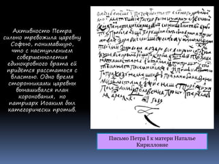Письмо Петра I к матери Наталье
Кирилловне
Активность Петра
сильно тревожила царевну
Софью, понимавшую,
что с наступлением
совершеннолетия
единокровного брата ей
придётся расстаться с
властью. Одно время
сторонниками царевны
вынашивался план
коронования, но
патриарх Иоаким был
категорически против.
 