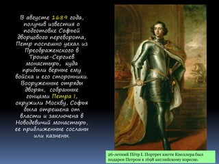26-летний Пётр I. Портрет кисти Кнеллера был
подарен Петром в 1698 английскому королю.
В августе 1689 года,
получив известия о
подготовке Софьей
дворцового переворота,
Петр поспешно уехал из
Преображенского в
Троице-Сергиев
монастырь, куда
прибыли верные ему
войска и его сторонники.
Вооруженные отряды
дворян, собранные
гонцами Петра I,
окружили Москву, Софья
была отрешена от
власти и заключена в
Новодевичий монастырь,
ее приближенные сосланы
или казнены.
 