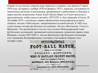 Однако из-за сильных морозов игру пришлось отложить, она прошла 5 марта
1870 года. За период с ноября 1870 по февраль 1872 г. команды, состоявшие из
зажиточных англичан и шотландцев, проживавших и работавших в Лондоне и
окрестностях, встречались 4 раза. Клуб «Куинз Парк» из Глазго выступил с
предложением, чтобы один из матчей в 1872/1873 гг. был проведён в Глазго. И
30 ноября 1872 г. состоялась первая официальная международная встреча
сборных Англии и Шотландии, завершившаяся нулевой ничьей. К 1882 году
существовало четыре футбольные ассоциации: Англии, Шотландии, Уэльса и
Ирландии. Эти организации в том же году создали Международный совет
футбольных ассоциаций, призванный контролировать изменения правил игры.
Начиная с сезона 1883/1884 гг. частью британского футбольного календаря
стал чемпионат Великобритании, в котором участвовали сборные этих
четырёх стран.
 