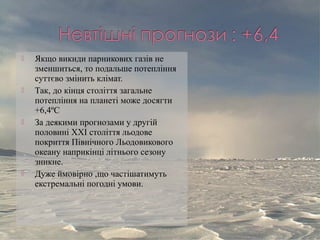  Якщо викиди парникових газів не
зменшиться, то подальше потепління
суттєво змінить клімат.
 Так, до кінця століття загальне
потепління на планеті може досягти
+6,4ºС
 За деякими прогнозами у другій
половині ХХІ століття льодове
покриття Північного Льодовикового
океану наприкінці літнього сезону
зникне.
 Дуже ймовірно ,що частішатимуть
екстремальні погодні умови.
 