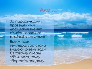  За підрахунками і
проведеними
дослідами вчених
кількість сонячної
радіації знижується.
 Все ж таки
температура стала
вищою і рівень води
Світовому океані
збільшився, тому
збережіть природу.
 