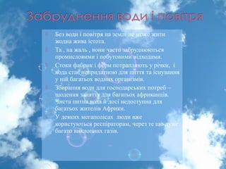  Без води і повітря на землі не може жити
жодна жива істота.
 Та , на жаль , вони часто забруднюються
промисловими і побутовими відходами.
 Стоки фабрик і ферм потрапляють у річки, і
вода стає непридатною для пиття та існування
у ній багатьох водних організмів.
 Збирання води для господарських потреб –
щодення заняття для багатьох африканців.
Чиста питна вода й досі недоступна для
багатьох жителів Африки.
 У деяких мегаполісах люди вже
користуються респіраторам, через те що дуже
багато вихлопних газів.
 