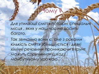  Для утилізації сміття потрібні спеціальні
місця , яких у наш час не досить
багато.
 Так звичайно вони є, але з роками
кількість сміття збільшується і деякі
хімічні речовини проникаючи в грунт
можуть спричинити шкоду
майбутньому урожаю.
 