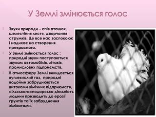  Звуки природи – спів пташок,
шелестіння листя, дзюрчання
струмків. Це все нас заспокоює
і надихає на створення
прекрасного.
 У Землі змінюється голос :
природні звуки поступаються
звукам автомобілів, літаків,
промислових підприємств.
 В атмосферу Землі викидається
вуглекислий газ, природні
водойми забруднюються
витоками хімічних підприємств,
сільськогосподарська діяльність
людини призводить до ерозії
ґрунтів та їх забруднення
хімікатами.
 