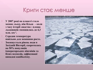  У 2007 році на планеті стало
менше льоду, ніж більш – коли
з часу історії людства : площа
льодовиків зменшилась до 4,3
млн. км ².
 Середня температура
повільно ,але невпинно росте.
 Зменшується рівень води в
Західній Вікторії, скоротилась
на 50% популяція
імператорських пінгвінів та
білих ведмедів, зафіксовані
випадки канібалізму.
 
