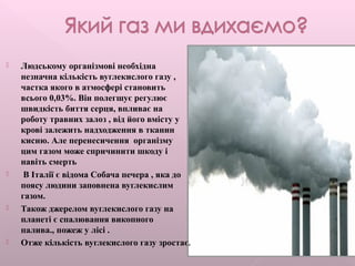  Людському організмові необхідна
незначна кількість вуглекислого газу ,
частка якого в атмосфері становить
всього 0,03%. Він полегшує регулює
швидкість биття серця, впливає на
роботу травних залоз , від його вмісту у
крові залежить надходження в тканин
кисню. Але перенесичення організму
цим газом може спричинити шкоду і
навіть смерть
 В Італії є відома Собача печера , яка до
поясу людини заповнена вуглекислим
газом.
 Також джерелом вуглекислого газу на
планеті є спалювання викопного
палива., пожеж у лісі .
 Отже кількість вуглекислого газу зростає.
 