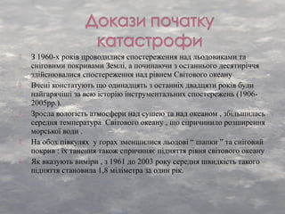  З 1960-х років проводилися спостереження над льодовиками та
сніговими покривами Землі, а починаючи з останнього десятиріччя
здійснювалися спостереження над рівнем Світового океану
 Вчені констатують що одинадцять з останніх двадцяти років були
найгарячіші за всю історію інструментальних спостережень (1906-
2005рр.).
 Зросла вологість атмосфери над сушею та над океаном , збільшилась
середня температура Світового океану , що спричинило розширення
морської води .
 На обох півкулях у горах зменшилися льодові “ шапки ” та сніговий
покрив : їх танення також спричиняє підняття рівня світового океану
 Як вказують виміри , з 1961 до 2003 року середня швидкість такого
підняття становила 1,8 міліметра за один рік.
 