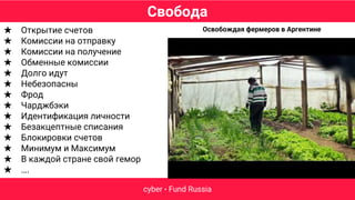 Свобода
cyber • Fund Russia
★ Открытие счетов
★ Комиссии на отправку
★ Комиссии на получение
★ Обменные комиссии
★ Долго идут
★ Небезопасны
★ Фрод
★ Чарджбэки
★ Идентификация личности
★ Безакцептные списания
★ Блокировки счетов
★ Минимум и Максимум
★ В каждой стране свой гемор
★ ….
Освобождая фермеров в Аргентине
 