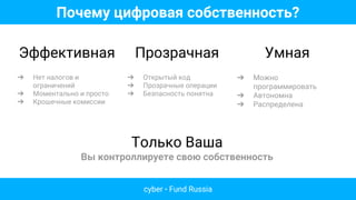 Почему цифровая собственность?
Эффективная
➔ Нет налогов и
ограничений
➔ Моментально и просто
➔ Крошечные комиссии
Прозрачная
➔ Открытый код
➔ Прозрачные операции
➔ Безпасность понятна
Умная
➔ Можно
программировать
➔ Автономна
➔ Распределена
Только Ваша
Вы контроллируете свою собственность
cyber • Fund Russia
 