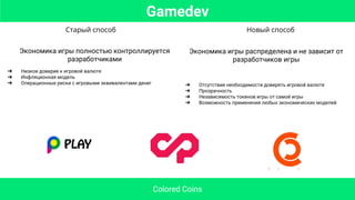 Старый способ Новый способ
Экономика игры полностью контроллируется
разработчиками
➔ Низкое доверие к игровой валюте
➔ Инфляционная модель
➔ Операционные риски с игровыми эквивалентами денег
Экономика игры распределена и не зависит от
разработчиков игры
➔ Отсутствие необходимости доверять игровой валюте
➔ Прозрачность
➔ Независимость токенов игры от самой игры
➔ Возможность применения любых экономических моделей
Gamedev
Colored Coins
 