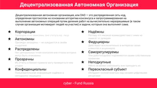 cyber • Fund Russia
Децентрализованная автономная организация, или DAO — это распределенная сеть нод,
определеная протоколом на основании алгоритма консенсуса и запрограммированая на
выполнение автономных операций путем деления работ на вычислительно неразрешимые (в таком
случае организация мотивирует людей на участие) и задачи, которые она выполняет сама.
★ Корпорации
Свободны и не зависимы, вне статуса юр. лица
★ Автономны
Однажды запущены — не нуждаются в своём
создателе
★ Распределены
Нет центральных точек контроля или отказа которые
могут быть атакованы
★ Прозрачны
Их отчёты и бизнес-правила могу проверяться кем
угодно
★ Конфиденциальны
Пользовательская информация надёжно и
неподкупно защищена
★ Надёжны
Потому что никакое взаимодействие с ними не
зависит от доверия
★ Фидуциарны
Действуют исключительно в интересах своих
клиентов и акционеров
★ Саморегулируемы
Они роботоподобно подчиняются своим собственным
правилам
★ Неподкупные
Никто не может соблазнить или принудить их
★ Первокласный субъект
Обладают полной властью над своими цифровыми
ресурсами
Децентрализованная Автономная Организация
 