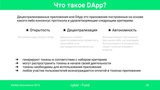 cyber • Fund 48
Децентрализованные приложения или DApp это приложения построенные на основе
какого-либо консенсус протокола и удовлетворяющие следующим критериям:
Кибер-экономика 2015
➔ генерируют токены в соответствии с набором критериев
➔ могут распространять токены в начале своей деятельности
➔ токены необходимы для использования приложения
➔ любое участие пользователей вознаграждается оплатой в токенах приложения
★ Открытость ★ Децентрализация ★ Автономность
Источник кода открыт всем Данные и записи
криптографически хранится в
блокчейне или
распределенном регистре
Функционируют автономно,
без каких-либо организаций,
Контролируют большинство
своих токенов в момент
выдачи
Что такое DApp?
 
