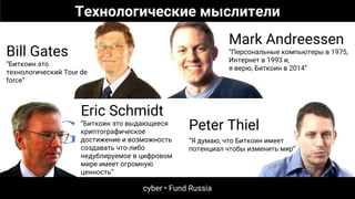Eric Schmidt
“Биткоин это выдающееся
криптографическое
достижение и возможность
создавать что-либо
недублируемое в цифровом
мире имеет огромную
ценность”
Bill Gates
“Биткоин это
технологический Tour de
force”
Mark Andreessen
“Персональные компьютеры в 1975,
Интернет в 1993 и,
я верю, Биткоин в 2014”
Peter Thiel
“Я думаю, что Биткоин имеет
потенциал чтобы изменить мир”
Технологические мыслители
cyber • Fund Russia
 