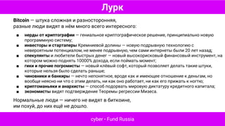 Лурк
cyber • Fund Russia
Bitcoin — штука сложная и разносторонняя,
разные люди видят в нём много всего интересного:
■ нерды от криптографии — гениальное криптографическое решение, принципиально новую
программную систему;
■ инвесторы и стартаперы Кремниевой долины — новую подрывную технологию с
невероятным потенциалом, не менее подрывную, чем сами интернеты были 20 лет назад;
■ спекулянты и любители быстрых денег — новый высокорисковый финансовый инструмент, на
котором можно поднять 10000% дохода, если поймать момент;
■ гики и прочие погромисты — новый клёвый софт, который позволяет делать такие штуки,
которые нельзя было сделать раньше;
■ чиновники и банкиры — нечто непонятное, вроде как и имеющее отношение к деньгам, но
вообще неясно ни что с этим делать, ни как оно работает, ни как его прижать к ногтю;
■ криптоманьяки и анархисты — способ подорвать мировую диктатуру кредитного капитала;
■ экономисты видят подтверждение Теоремы регрессии Мизеса.
Нормальные люди — ничего не видят в биткоине,
им похуй, до них ещё не дошло.
 
