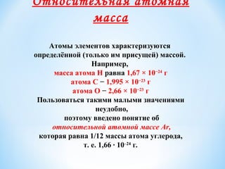 Относительная атомная
масса
Атомы элементов характеризуются
определённой (только им присущей) массой.
Например,
масса атома Н равна 1,67 × 10−24
г
атома С − 1,995 × 10−23
г
атома О − 2,66 × 10−23
г
Пользоваться такими малыми значениями
неудобно,
поэтому введено понятие об
относительной атомной массе Аr,
которая равна 1/12 массы атома углерода,
т. е. 1,66 · 10–24
г.
 