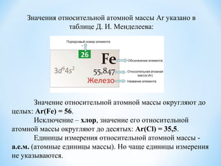 Значение относительной атомной массы округляют до
целых: Ar(Fe) = 56.
Исключение – хлор, значение его относительной
атомной массы округляют до десятых: Ar(Cl) = 35,5.
Единицы измерения относительной атомной массы -
а.е.м. (атомные единицы массы). Но чаще единицы измерения
не указываются.
Значения относительной атомной массы Ar указано в
таблице Д. И. Менделеева:
 