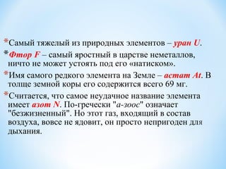 *Самый тяжелый из природных элементов – уран U.
*Фтор F – самый яростный в царстве неметаллов,
ничто не может устоять под его «натиском».
*Имя самого редкого элемента на Земле – астат At. В
толще земной коры его содержится всего 69 мг.
*Считается, что самое неудачное название элемента
имеет азот N. По-гречески "а-зоос" означает
"безжизненный". Но этот газ, входящий в состав
воздуха, вовсе не ядовит, он просто непригоден для
дыхания.
 