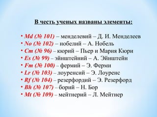 В честь ученых названы элементы:
• Md (№ 101) – менделевий – Д. И. Менделеев
• No (№ 102) – нобелий – А. Нобель
• Cm (№ 96) – кюрий – Пьер и Мария Кюри
• Es (№ 99) – эйнштейний – А. Эйнштейн
• Fm (№ 100) – фермий – Э. Ферми
• Lr (№ 103) – лоуренсий – Э. Лоуренс
• Rf (№ 104) – резерфордий – Э. Резерфорд
• Bh (№ 107) – борий – Н. Бор
• Mt (№ 109) – мейтнерий – Л. Мейтнер
 