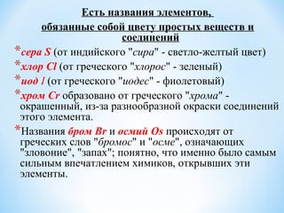Есть названия элементов,
обязанные собой цвету простых веществ и
соединений
*сера S (от индийского "сира" - светло-желтый цвет)
*хлор Cl (от греческого "хлорос" - зеленый)
*иод I (от греческого "иодес" - фиолетовый)
*хром Cr образовано от греческого "хрома" -
окрашенный, из-за разнообразной окраски соединений
этого элемента.
*Названия бром Br и осмий Os происходят от
греческих слов "бромос" и "осме", означающих
"зловоние", "запах"; понятно, что именно было самым
сильным впечатлением химиков, открывших эти
элементы.
 