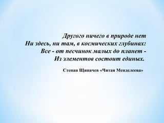 Другого ничего в природе нет
Ни здесь, ни там, в космических глубинах:
Все - от песчинок малых до планет -
Из элементов состоит единых.
Степан Щипачев «Читая Менделеева»
 