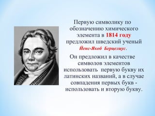 Первую символику по
обозначению химического
элемента в 1814 году
предложил шведский ученый
Йенс-Якоб Берцелиус.
Он предложил в качестве
символов элементов
использовать первую букву их
латинских названий, а в случае
совпадения первых букв -
использовать и вторую букву.
 